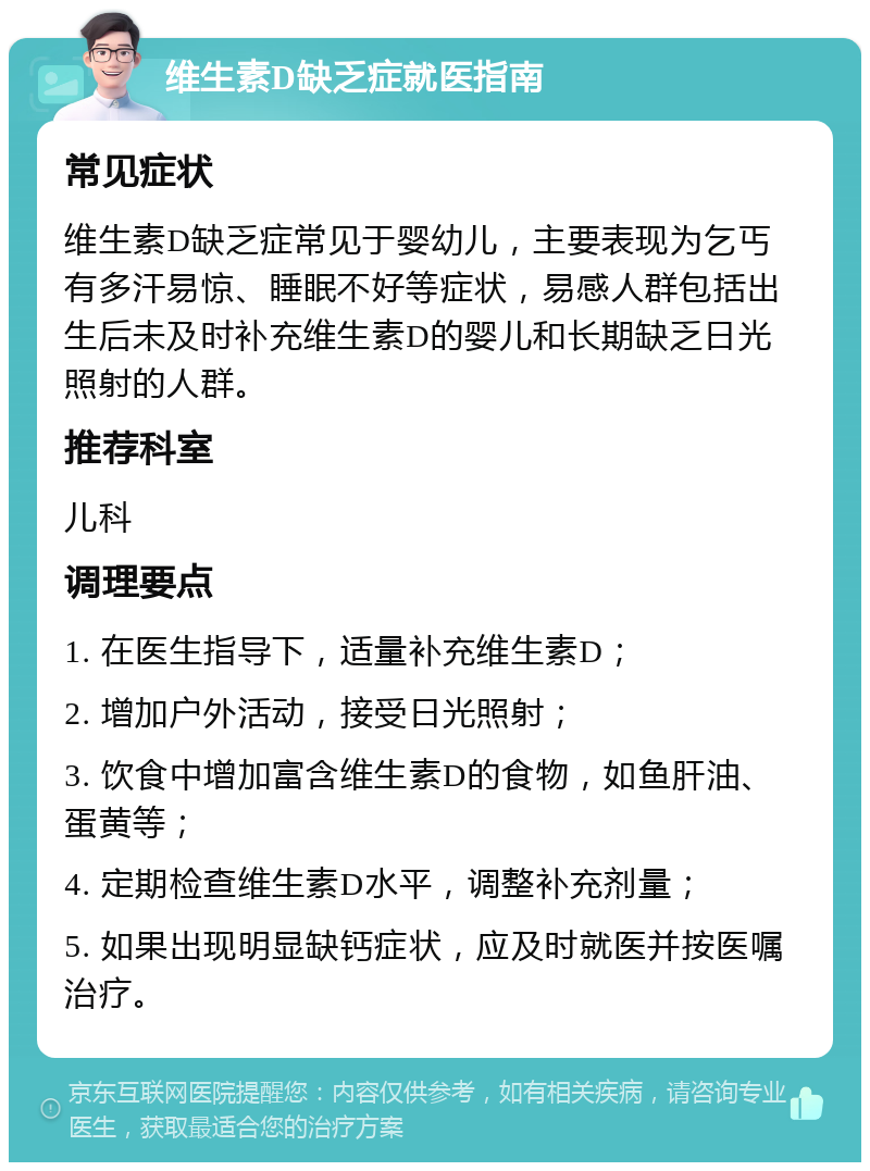 维生素D缺乏症就医指南 常见症状 维生素D缺乏症常见于婴幼儿，主要表现为乞丐有多汗易惊、睡眠不好等症状，易感人群包括出生后未及时补充维生素D的婴儿和长期缺乏日光照射的人群。 推荐科室 儿科 调理要点 1. 在医生指导下，适量补充维生素D； 2. 增加户外活动，接受日光照射； 3. 饮食中增加富含维生素D的食物，如鱼肝油、蛋黄等； 4. 定期检查维生素D水平，调整补充剂量； 5. 如果出现明显缺钙症状，应及时就医并按医嘱治疗。