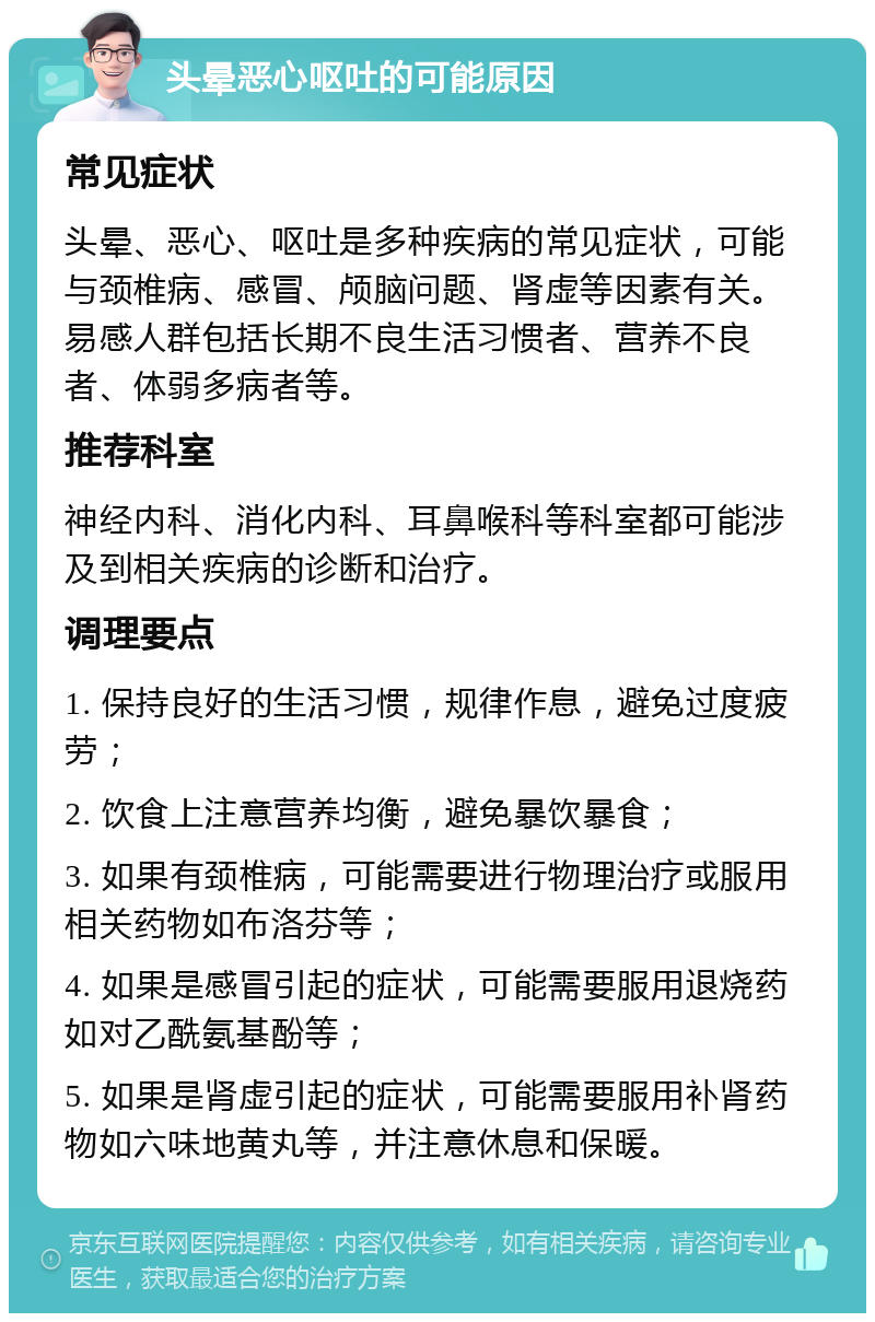 头晕恶心呕吐的可能原因 常见症状 头晕、恶心、呕吐是多种疾病的常见症状，可能与颈椎病、感冒、颅脑问题、肾虚等因素有关。易感人群包括长期不良生活习惯者、营养不良者、体弱多病者等。 推荐科室 神经内科、消化内科、耳鼻喉科等科室都可能涉及到相关疾病的诊断和治疗。 调理要点 1. 保持良好的生活习惯，规律作息，避免过度疲劳； 2. 饮食上注意营养均衡，避免暴饮暴食； 3. 如果有颈椎病，可能需要进行物理治疗或服用相关药物如布洛芬等； 4. 如果是感冒引起的症状，可能需要服用退烧药如对乙酰氨基酚等； 5. 如果是肾虚引起的症状，可能需要服用补肾药物如六味地黄丸等，并注意休息和保暖。