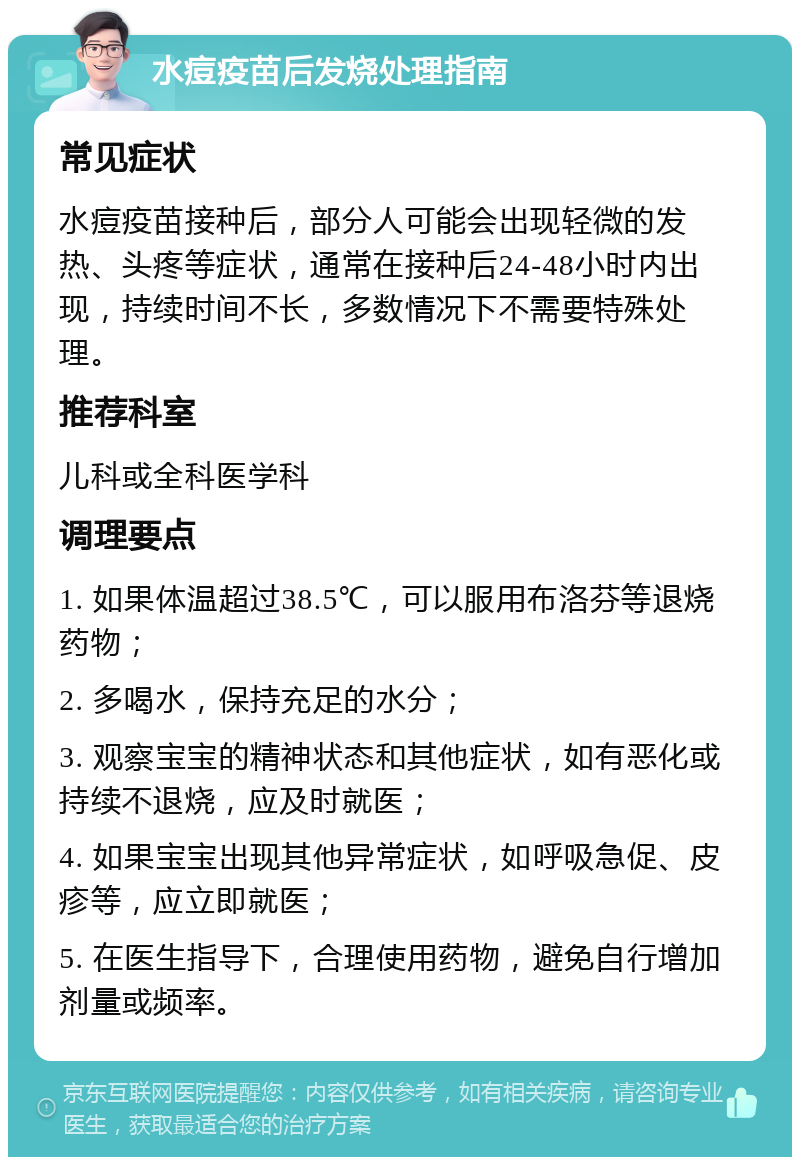 水痘疫苗后发烧处理指南 常见症状 水痘疫苗接种后，部分人可能会出现轻微的发热、头疼等症状，通常在接种后24-48小时内出现，持续时间不长，多数情况下不需要特殊处理。 推荐科室 儿科或全科医学科 调理要点 1. 如果体温超过38.5℃，可以服用布洛芬等退烧药物； 2. 多喝水，保持充足的水分； 3. 观察宝宝的精神状态和其他症状，如有恶化或持续不退烧，应及时就医； 4. 如果宝宝出现其他异常症状，如呼吸急促、皮疹等，应立即就医； 5. 在医生指导下，合理使用药物，避免自行增加剂量或频率。