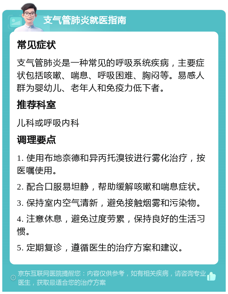 支气管肺炎就医指南 常见症状 支气管肺炎是一种常见的呼吸系统疾病，主要症状包括咳嗽、喘息、呼吸困难、胸闷等。易感人群为婴幼儿、老年人和免疫力低下者。 推荐科室 儿科或呼吸内科 调理要点 1. 使用布地奈德和异丙托溴铵进行雾化治疗，按医嘱使用。 2. 配合口服易坦静，帮助缓解咳嗽和喘息症状。 3. 保持室内空气清新，避免接触烟雾和污染物。 4. 注意休息，避免过度劳累，保持良好的生活习惯。 5. 定期复诊，遵循医生的治疗方案和建议。