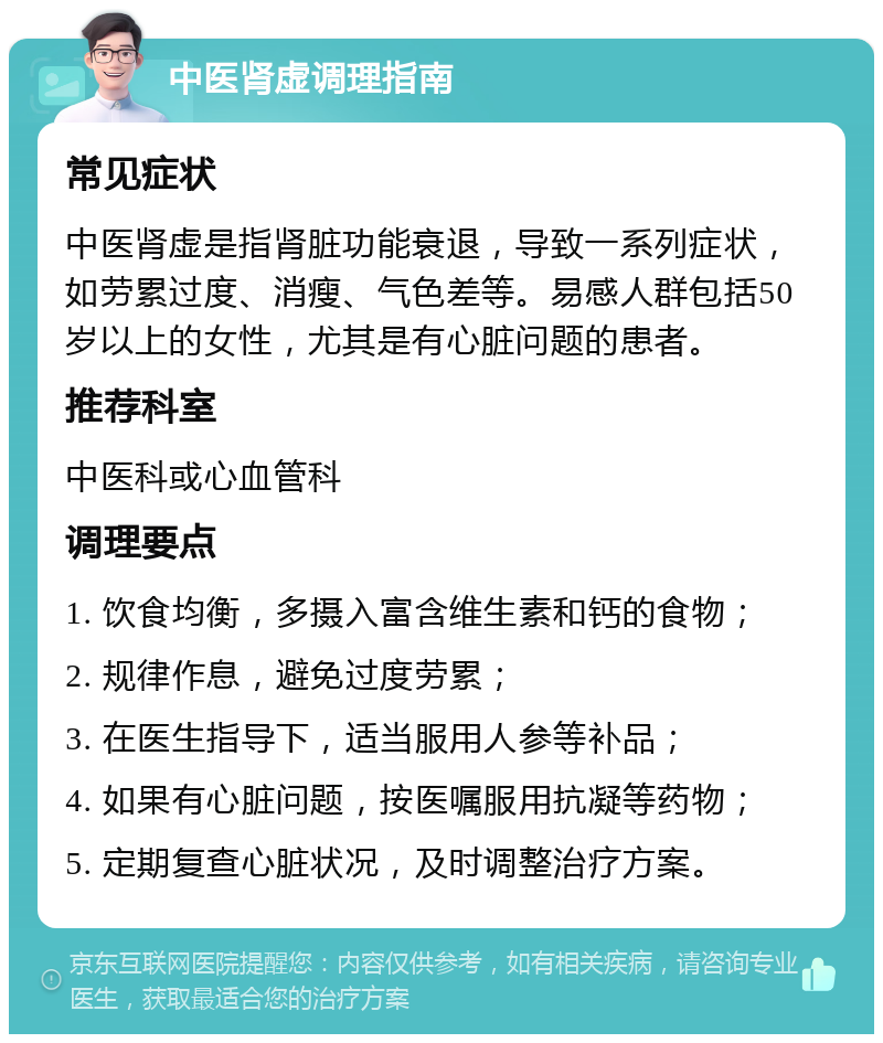 中医肾虚调理指南 常见症状 中医肾虚是指肾脏功能衰退，导致一系列症状，如劳累过度、消瘦、气色差等。易感人群包括50岁以上的女性，尤其是有心脏问题的患者。 推荐科室 中医科或心血管科 调理要点 1. 饮食均衡，多摄入富含维生素和钙的食物； 2. 规律作息，避免过度劳累； 3. 在医生指导下，适当服用人参等补品； 4. 如果有心脏问题，按医嘱服用抗凝等药物； 5. 定期复查心脏状况，及时调整治疗方案。