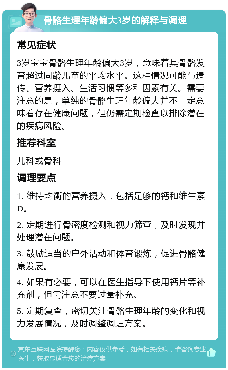 骨骼生理年龄偏大3岁的解释与调理 常见症状 3岁宝宝骨骼生理年龄偏大3岁，意味着其骨骼发育超过同龄儿童的平均水平。这种情况可能与遗传、营养摄入、生活习惯等多种因素有关。需要注意的是，单纯的骨骼生理年龄偏大并不一定意味着存在健康问题，但仍需定期检查以排除潜在的疾病风险。 推荐科室 儿科或骨科 调理要点 1. 维持均衡的营养摄入，包括足够的钙和维生素D。 2. 定期进行骨密度检测和视力筛查，及时发现并处理潜在问题。 3. 鼓励适当的户外活动和体育锻炼，促进骨骼健康发展。 4. 如果有必要，可以在医生指导下使用钙片等补充剂，但需注意不要过量补充。 5. 定期复查，密切关注骨骼生理年龄的变化和视力发展情况，及时调整调理方案。