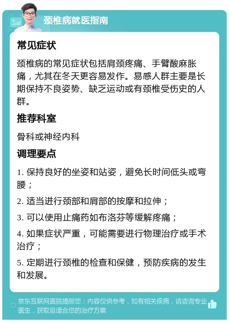 颈椎病就医指南 常见症状 颈椎病的常见症状包括肩颈疼痛、手臂酸麻胀痛，尤其在冬天更容易发作。易感人群主要是长期保持不良姿势、缺乏运动或有颈椎受伤史的人群。 推荐科室 骨科或神经内科 调理要点 1. 保持良好的坐姿和站姿，避免长时间低头或弯腰； 2. 适当进行颈部和肩部的按摩和拉伸； 3. 可以使用止痛药如布洛芬等缓解疼痛； 4. 如果症状严重，可能需要进行物理治疗或手术治疗； 5. 定期进行颈椎的检查和保健，预防疾病的发生和发展。