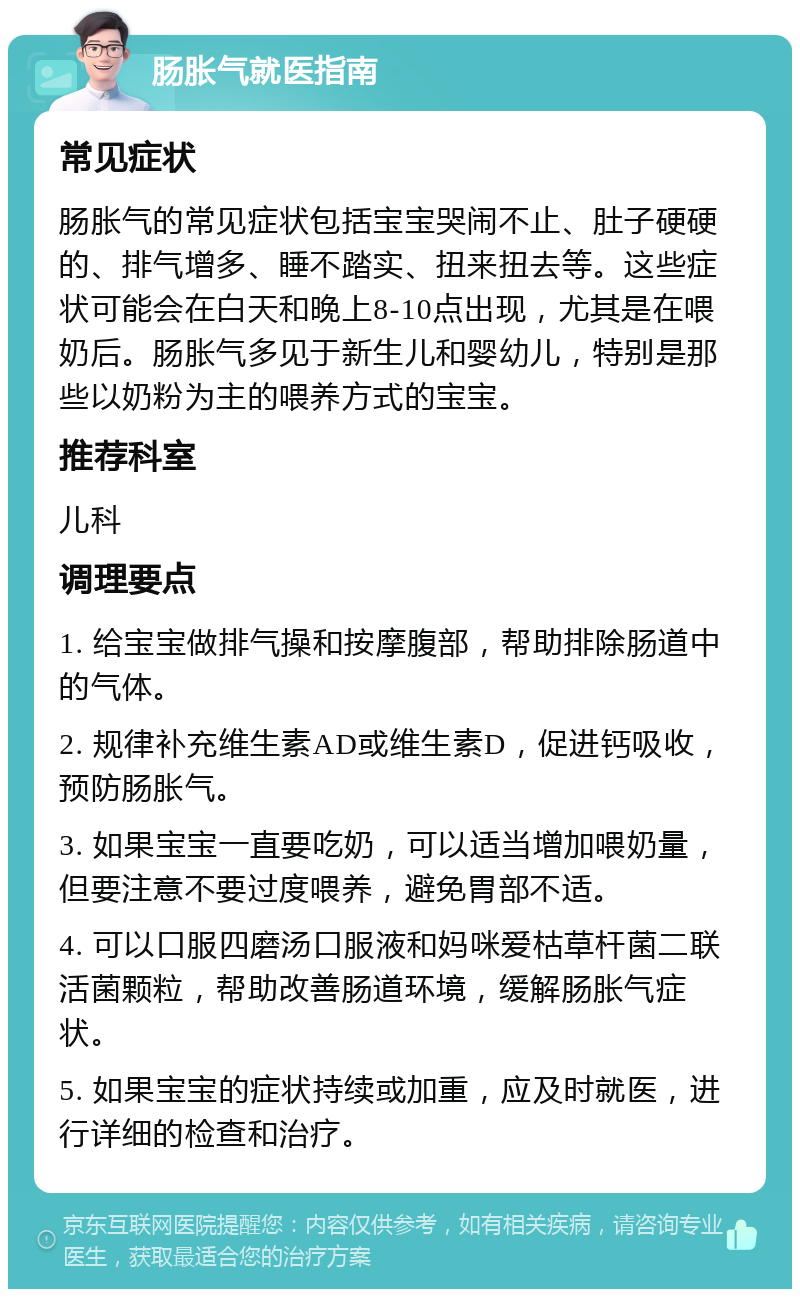 肠胀气就医指南 常见症状 肠胀气的常见症状包括宝宝哭闹不止、肚子硬硬的、排气增多、睡不踏实、扭来扭去等。这些症状可能会在白天和晚上8-10点出现，尤其是在喂奶后。肠胀气多见于新生儿和婴幼儿，特别是那些以奶粉为主的喂养方式的宝宝。 推荐科室 儿科 调理要点 1. 给宝宝做排气操和按摩腹部，帮助排除肠道中的气体。 2. 规律补充维生素AD或维生素D，促进钙吸收，预防肠胀气。 3. 如果宝宝一直要吃奶，可以适当增加喂奶量，但要注意不要过度喂养，避免胃部不适。 4. 可以口服四磨汤口服液和妈咪爱枯草杆菌二联活菌颗粒，帮助改善肠道环境，缓解肠胀气症状。 5. 如果宝宝的症状持续或加重，应及时就医，进行详细的检查和治疗。