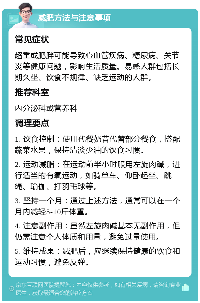 减肥方法与注意事项 常见症状 超重或肥胖可能导致心血管疾病、糖尿病、关节炎等健康问题，影响生活质量。易感人群包括长期久坐、饮食不规律、缺乏运动的人群。 推荐科室 内分泌科或营养科 调理要点 1. 饮食控制：使用代餐奶昔代替部分餐食，搭配蔬菜水果，保持清淡少油的饮食习惯。 2. 运动减脂：在运动前半小时服用左旋肉碱，进行适当的有氧运动，如骑单车、仰卧起坐、跳绳、瑜伽、打羽毛球等。 3. 坚持一个月：通过上述方法，通常可以在一个月内减轻5-10斤体重。 4. 注意副作用：虽然左旋肉碱基本无副作用，但仍需注意个人体质和用量，避免过量使用。 5. 维持成果：减肥后，应继续保持健康的饮食和运动习惯，避免反弹。