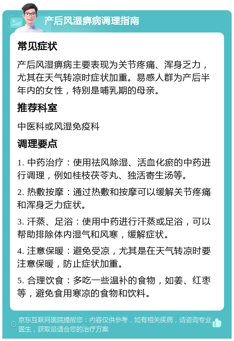 产后风湿痹病调理指南 常见症状 产后风湿痹病主要表现为关节疼痛、浑身乏力，尤其在天气转凉时症状加重。易感人群为产后半年内的女性，特别是哺乳期的母亲。 推荐科室 中医科或风湿免疫科 调理要点 1. 中药治疗：使用祛风除湿、活血化瘀的中药进行调理，例如桂枝茯苓丸、独活寄生汤等。 2. 热敷按摩：通过热敷和按摩可以缓解关节疼痛和浑身乏力症状。 3. 汗蒸、足浴：使用中药进行汗蒸或足浴，可以帮助排除体内湿气和风寒，缓解症状。 4. 注意保暖：避免受凉，尤其是在天气转凉时要注意保暖，防止症状加重。 5. 合理饮食：多吃一些温补的食物，如姜、红枣等，避免食用寒凉的食物和饮料。