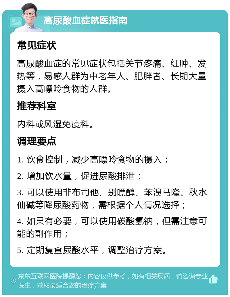 高尿酸血症就医指南 常见症状 高尿酸血症的常见症状包括关节疼痛、红肿、发热等，易感人群为中老年人、肥胖者、长期大量摄入高嘌呤食物的人群。 推荐科室 内科或风湿免疫科。 调理要点 1. 饮食控制，减少高嘌呤食物的摄入； 2. 增加饮水量，促进尿酸排泄； 3. 可以使用非布司他、别嘌醇、苯溴马隆、秋水仙碱等降尿酸药物，需根据个人情况选择； 4. 如果有必要，可以使用碳酸氢钠，但需注意可能的副作用； 5. 定期复查尿酸水平，调整治疗方案。