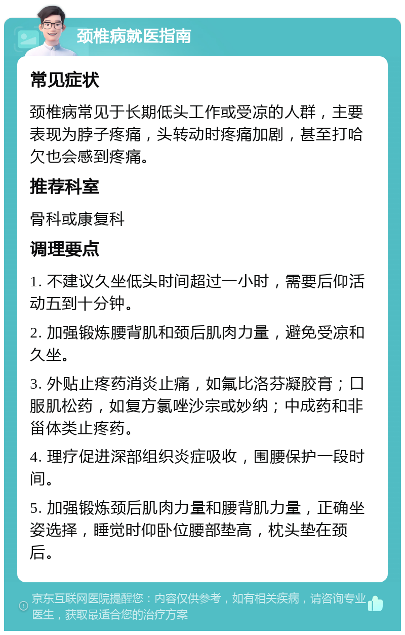 颈椎病就医指南 常见症状 颈椎病常见于长期低头工作或受凉的人群，主要表现为脖子疼痛，头转动时疼痛加剧，甚至打哈欠也会感到疼痛。 推荐科室 骨科或康复科 调理要点 1. 不建议久坐低头时间超过一小时，需要后仰活动五到十分钟。 2. 加强锻炼腰背肌和颈后肌肉力量，避免受凉和久坐。 3. 外贴止疼药消炎止痛，如氟比洛芬凝胶膏；口服肌松药，如复方氯唑沙宗或妙纳；中成药和非甾体类止疼药。 4. 理疗促进深部组织炎症吸收，围腰保护一段时间。 5. 加强锻炼颈后肌肉力量和腰背肌力量，正确坐姿选择，睡觉时仰卧位腰部垫高，枕头垫在颈后。