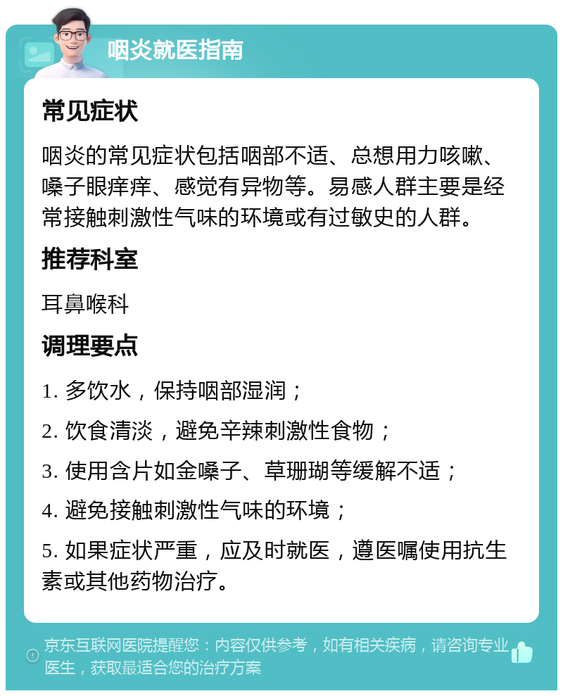 咽炎就医指南 常见症状 咽炎的常见症状包括咽部不适、总想用力咳嗽、嗓子眼痒痒、感觉有异物等。易感人群主要是经常接触刺激性气味的环境或有过敏史的人群。 推荐科室 耳鼻喉科 调理要点 1. 多饮水，保持咽部湿润； 2. 饮食清淡，避免辛辣刺激性食物； 3. 使用含片如金嗓子、草珊瑚等缓解不适； 4. 避免接触刺激性气味的环境； 5. 如果症状严重，应及时就医，遵医嘱使用抗生素或其他药物治疗。