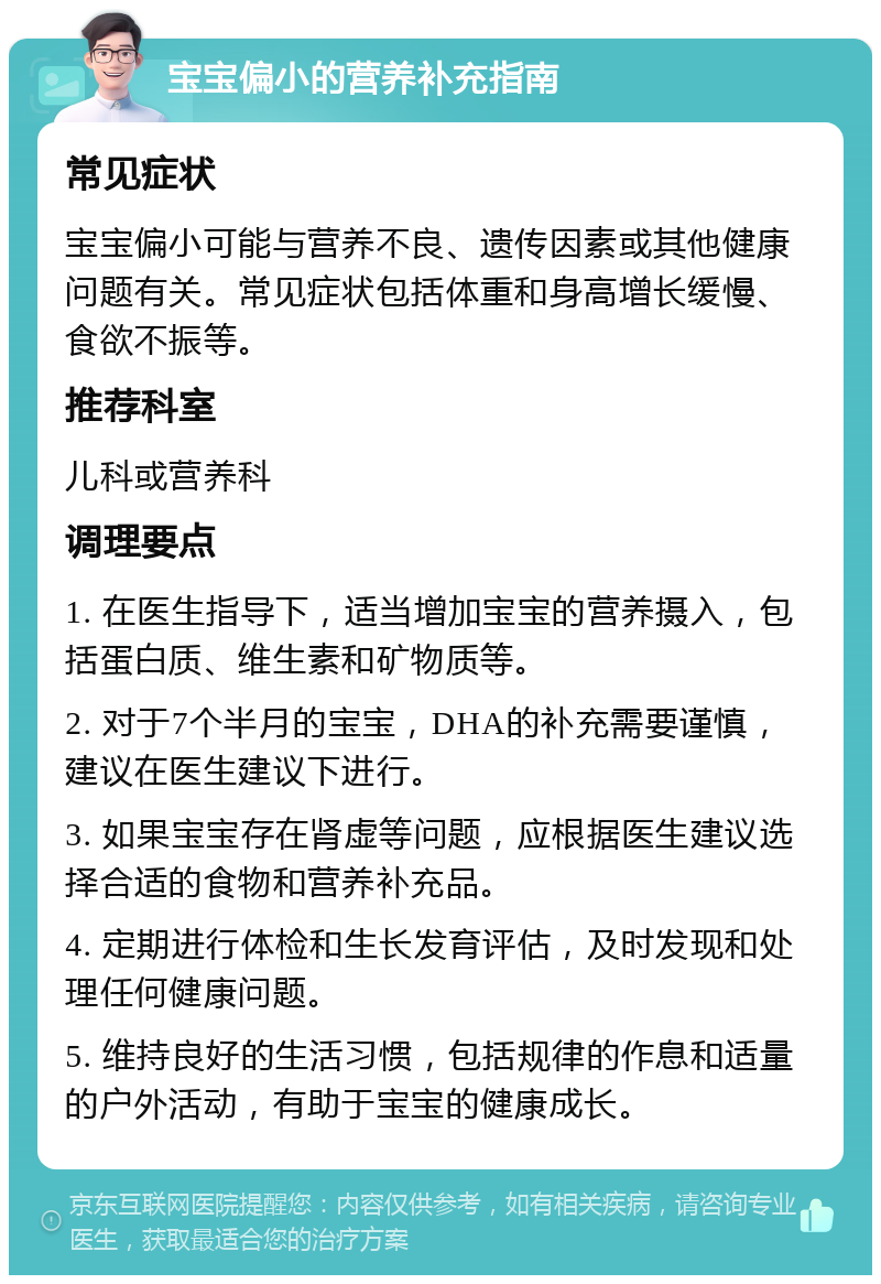 宝宝偏小的营养补充指南 常见症状 宝宝偏小可能与营养不良、遗传因素或其他健康问题有关。常见症状包括体重和身高增长缓慢、食欲不振等。 推荐科室 儿科或营养科 调理要点 1. 在医生指导下，适当增加宝宝的营养摄入，包括蛋白质、维生素和矿物质等。 2. 对于7个半月的宝宝，DHA的补充需要谨慎，建议在医生建议下进行。 3. 如果宝宝存在肾虚等问题，应根据医生建议选择合适的食物和营养补充品。 4. 定期进行体检和生长发育评估，及时发现和处理任何健康问题。 5. 维持良好的生活习惯，包括规律的作息和适量的户外活动，有助于宝宝的健康成长。