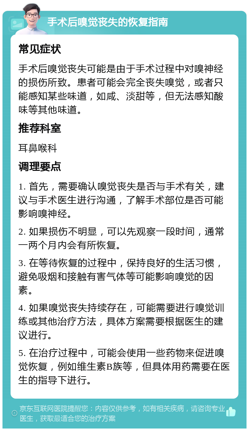 手术后嗅觉丧失的恢复指南 常见症状 手术后嗅觉丧失可能是由于手术过程中对嗅神经的损伤所致。患者可能会完全丧失嗅觉，或者只能感知某些味道，如咸、淡甜等，但无法感知酸味等其他味道。 推荐科室 耳鼻喉科 调理要点 1. 首先，需要确认嗅觉丧失是否与手术有关，建议与手术医生进行沟通，了解手术部位是否可能影响嗅神经。 2. 如果损伤不明显，可以先观察一段时间，通常一两个月内会有所恢复。 3. 在等待恢复的过程中，保持良好的生活习惯，避免吸烟和接触有害气体等可能影响嗅觉的因素。 4. 如果嗅觉丧失持续存在，可能需要进行嗅觉训练或其他治疗方法，具体方案需要根据医生的建议进行。 5. 在治疗过程中，可能会使用一些药物来促进嗅觉恢复，例如维生素B族等，但具体用药需要在医生的指导下进行。