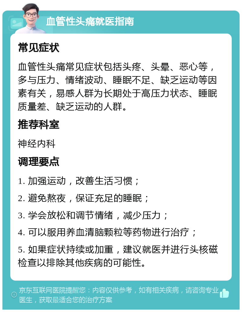 血管性头痛就医指南 常见症状 血管性头痛常见症状包括头疼、头晕、恶心等，多与压力、情绪波动、睡眠不足、缺乏运动等因素有关，易感人群为长期处于高压力状态、睡眠质量差、缺乏运动的人群。 推荐科室 神经内科 调理要点 1. 加强运动，改善生活习惯； 2. 避免熬夜，保证充足的睡眠； 3. 学会放松和调节情绪，减少压力； 4. 可以服用养血清脑颗粒等药物进行治疗； 5. 如果症状持续或加重，建议就医并进行头核磁检查以排除其他疾病的可能性。