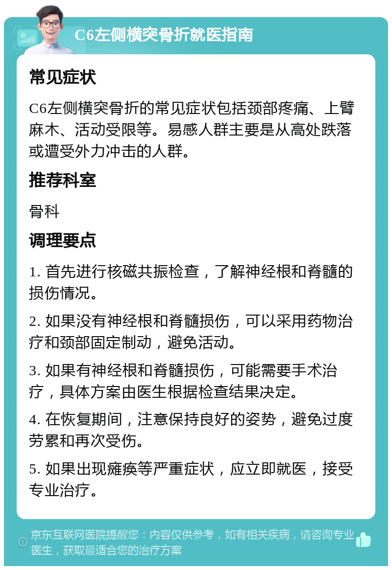 C6左侧横突骨折就医指南 常见症状 C6左侧横突骨折的常见症状包括颈部疼痛、上臂麻木、活动受限等。易感人群主要是从高处跌落或遭受外力冲击的人群。 推荐科室 骨科 调理要点 1. 首先进行核磁共振检查，了解神经根和脊髓的损伤情况。 2. 如果没有神经根和脊髓损伤，可以采用药物治疗和颈部固定制动，避免活动。 3. 如果有神经根和脊髓损伤，可能需要手术治疗，具体方案由医生根据检查结果决定。 4. 在恢复期间，注意保持良好的姿势，避免过度劳累和再次受伤。 5. 如果出现瘫痪等严重症状，应立即就医，接受专业治疗。