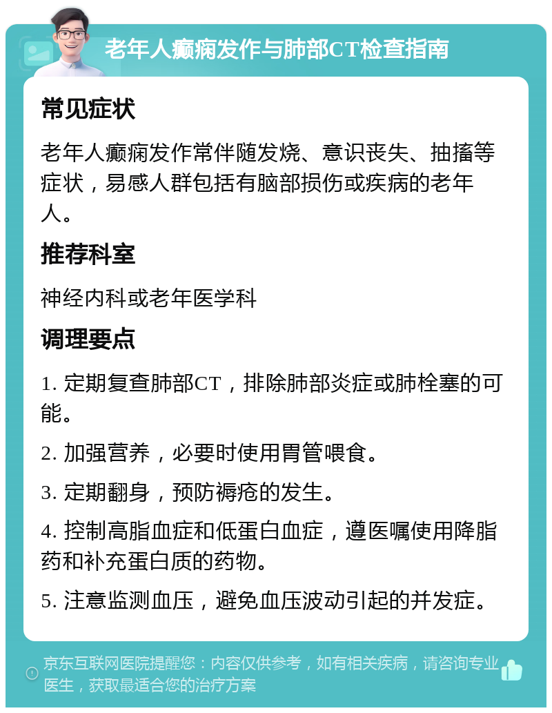 老年人癫痫发作与肺部CT检查指南 常见症状 老年人癫痫发作常伴随发烧、意识丧失、抽搐等症状，易感人群包括有脑部损伤或疾病的老年人。 推荐科室 神经内科或老年医学科 调理要点 1. 定期复查肺部CT，排除肺部炎症或肺栓塞的可能。 2. 加强营养，必要时使用胃管喂食。 3. 定期翻身，预防褥疮的发生。 4. 控制高脂血症和低蛋白血症，遵医嘱使用降脂药和补充蛋白质的药物。 5. 注意监测血压，避免血压波动引起的并发症。