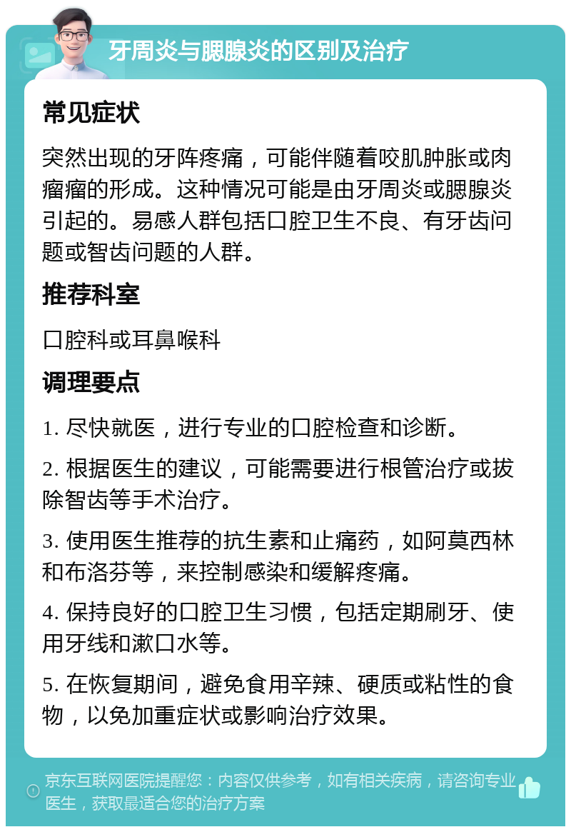 牙周炎与腮腺炎的区别及治疗 常见症状 突然出现的牙阵疼痛，可能伴随着咬肌肿胀或肉瘤瘤的形成。这种情况可能是由牙周炎或腮腺炎引起的。易感人群包括口腔卫生不良、有牙齿问题或智齿问题的人群。 推荐科室 口腔科或耳鼻喉科 调理要点 1. 尽快就医，进行专业的口腔检查和诊断。 2. 根据医生的建议，可能需要进行根管治疗或拔除智齿等手术治疗。 3. 使用医生推荐的抗生素和止痛药，如阿莫西林和布洛芬等，来控制感染和缓解疼痛。 4. 保持良好的口腔卫生习惯，包括定期刷牙、使用牙线和漱口水等。 5. 在恢复期间，避免食用辛辣、硬质或粘性的食物，以免加重症状或影响治疗效果。