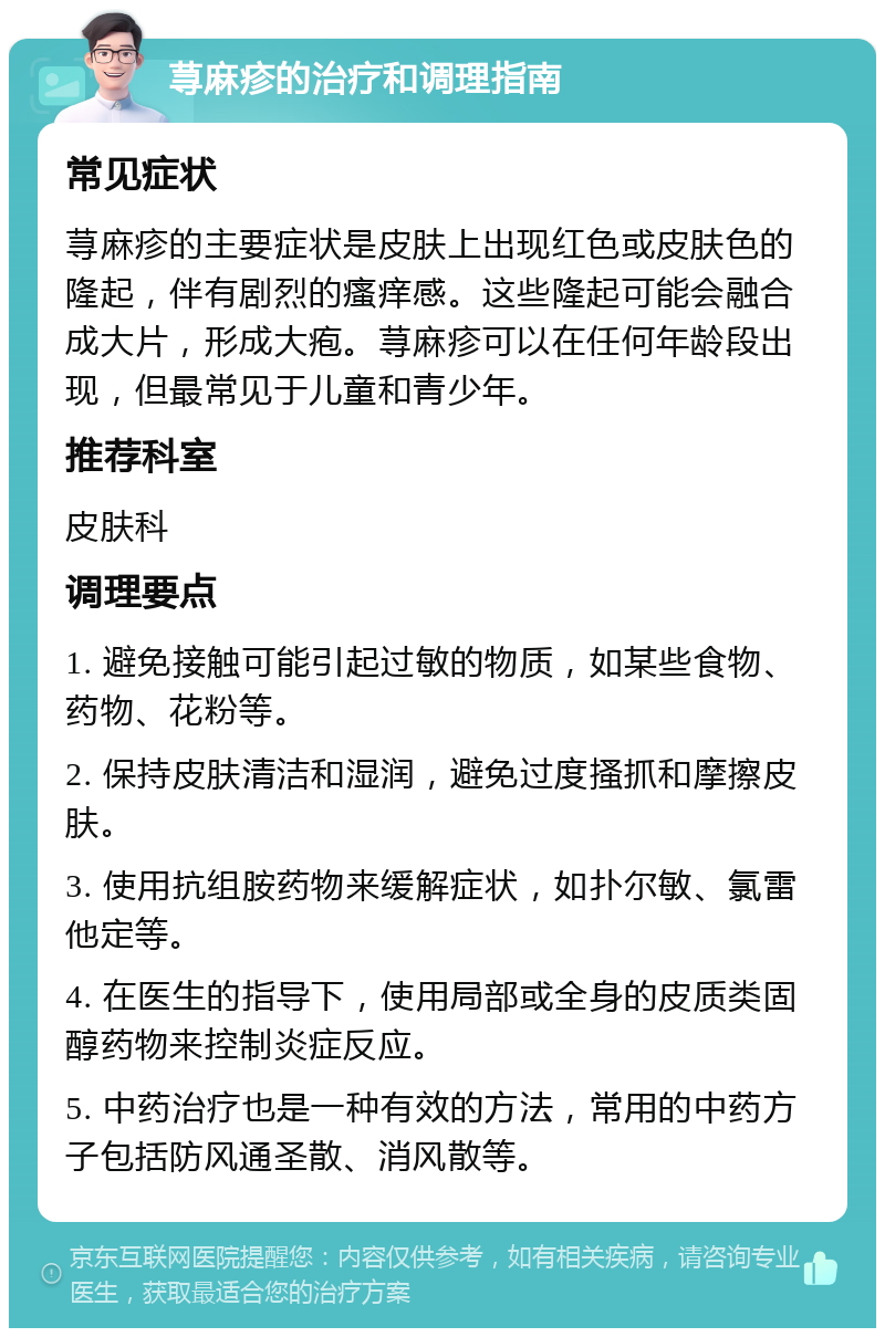 荨麻疹的治疗和调理指南 常见症状 荨麻疹的主要症状是皮肤上出现红色或皮肤色的隆起，伴有剧烈的瘙痒感。这些隆起可能会融合成大片，形成大疱。荨麻疹可以在任何年龄段出现，但最常见于儿童和青少年。 推荐科室 皮肤科 调理要点 1. 避免接触可能引起过敏的物质，如某些食物、药物、花粉等。 2. 保持皮肤清洁和湿润，避免过度搔抓和摩擦皮肤。 3. 使用抗组胺药物来缓解症状，如扑尔敏、氯雷他定等。 4. 在医生的指导下，使用局部或全身的皮质类固醇药物来控制炎症反应。 5. 中药治疗也是一种有效的方法，常用的中药方子包括防风通圣散、消风散等。