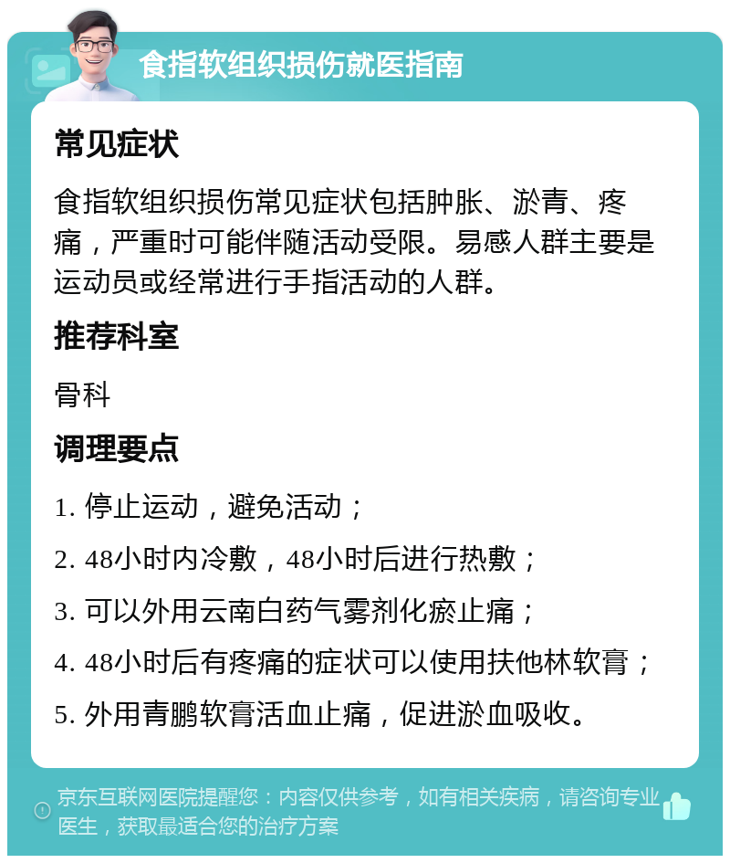 食指软组织损伤就医指南 常见症状 食指软组织损伤常见症状包括肿胀、淤青、疼痛，严重时可能伴随活动受限。易感人群主要是运动员或经常进行手指活动的人群。 推荐科室 骨科 调理要点 1. 停止运动，避免活动； 2. 48小时内冷敷，48小时后进行热敷； 3. 可以外用云南白药气雾剂化瘀止痛； 4. 48小时后有疼痛的症状可以使用扶他林软膏； 5. 外用青鹏软膏活血止痛，促进淤血吸收。