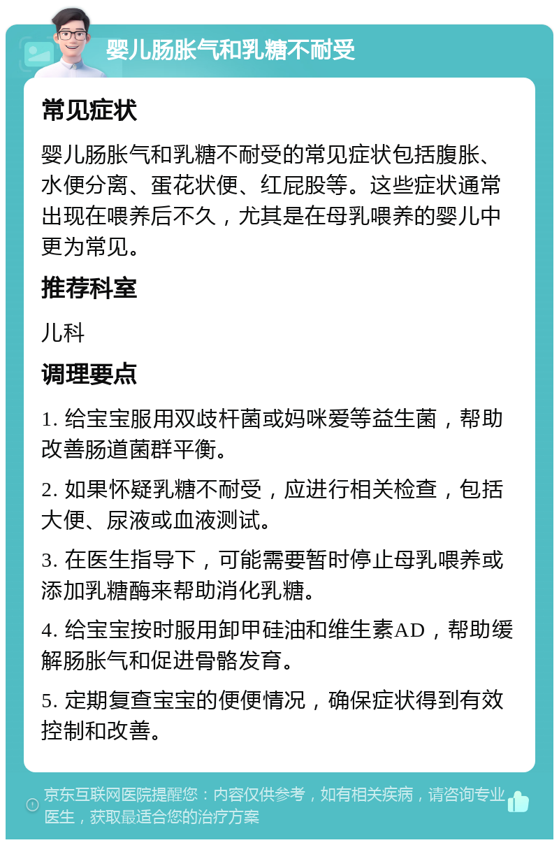 婴儿肠胀气和乳糖不耐受 常见症状 婴儿肠胀气和乳糖不耐受的常见症状包括腹胀、水便分离、蛋花状便、红屁股等。这些症状通常出现在喂养后不久，尤其是在母乳喂养的婴儿中更为常见。 推荐科室 儿科 调理要点 1. 给宝宝服用双歧杆菌或妈咪爱等益生菌，帮助改善肠道菌群平衡。 2. 如果怀疑乳糖不耐受，应进行相关检查，包括大便、尿液或血液测试。 3. 在医生指导下，可能需要暂时停止母乳喂养或添加乳糖酶来帮助消化乳糖。 4. 给宝宝按时服用卸甲硅油和维生素AD，帮助缓解肠胀气和促进骨骼发育。 5. 定期复查宝宝的便便情况，确保症状得到有效控制和改善。