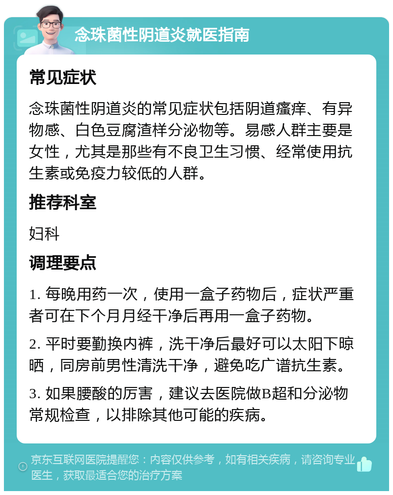 念珠菌性阴道炎就医指南 常见症状 念珠菌性阴道炎的常见症状包括阴道瘙痒、有异物感、白色豆腐渣样分泌物等。易感人群主要是女性，尤其是那些有不良卫生习惯、经常使用抗生素或免疫力较低的人群。 推荐科室 妇科 调理要点 1. 每晚用药一次，使用一盒子药物后，症状严重者可在下个月月经干净后再用一盒子药物。 2. 平时要勤换内裤，洗干净后最好可以太阳下晾晒，同房前男性清洗干净，避免吃广谱抗生素。 3. 如果腰酸的厉害，建议去医院做B超和分泌物常规检查，以排除其他可能的疾病。