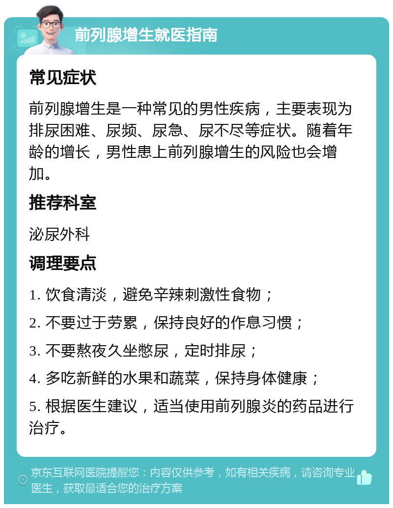 前列腺增生就医指南 常见症状 前列腺增生是一种常见的男性疾病，主要表现为排尿困难、尿频、尿急、尿不尽等症状。随着年龄的增长，男性患上前列腺增生的风险也会增加。 推荐科室 泌尿外科 调理要点 1. 饮食清淡，避免辛辣刺激性食物； 2. 不要过于劳累，保持良好的作息习惯； 3. 不要熬夜久坐憋尿，定时排尿； 4. 多吃新鲜的水果和蔬菜，保持身体健康； 5. 根据医生建议，适当使用前列腺炎的药品进行治疗。