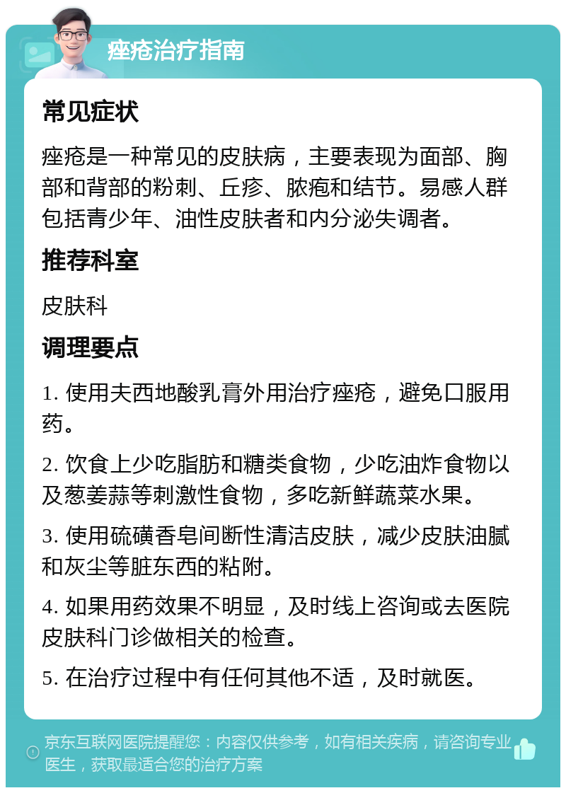 痤疮治疗指南 常见症状 痤疮是一种常见的皮肤病，主要表现为面部、胸部和背部的粉刺、丘疹、脓疱和结节。易感人群包括青少年、油性皮肤者和内分泌失调者。 推荐科室 皮肤科 调理要点 1. 使用夫西地酸乳膏外用治疗痤疮，避免口服用药。 2. 饮食上少吃脂肪和糖类食物，少吃油炸食物以及葱姜蒜等刺激性食物，多吃新鲜蔬菜水果。 3. 使用硫磺香皂间断性清洁皮肤，减少皮肤油腻和灰尘等脏东西的粘附。 4. 如果用药效果不明显，及时线上咨询或去医院皮肤科门诊做相关的检查。 5. 在治疗过程中有任何其他不适，及时就医。