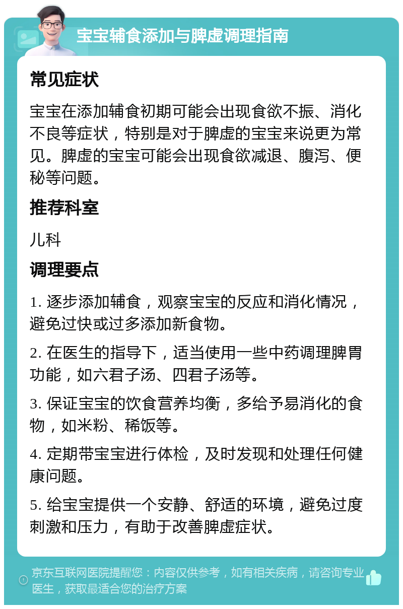 宝宝辅食添加与脾虚调理指南 常见症状 宝宝在添加辅食初期可能会出现食欲不振、消化不良等症状，特别是对于脾虚的宝宝来说更为常见。脾虚的宝宝可能会出现食欲减退、腹泻、便秘等问题。 推荐科室 儿科 调理要点 1. 逐步添加辅食，观察宝宝的反应和消化情况，避免过快或过多添加新食物。 2. 在医生的指导下，适当使用一些中药调理脾胃功能，如六君子汤、四君子汤等。 3. 保证宝宝的饮食营养均衡，多给予易消化的食物，如米粉、稀饭等。 4. 定期带宝宝进行体检，及时发现和处理任何健康问题。 5. 给宝宝提供一个安静、舒适的环境，避免过度刺激和压力，有助于改善脾虚症状。