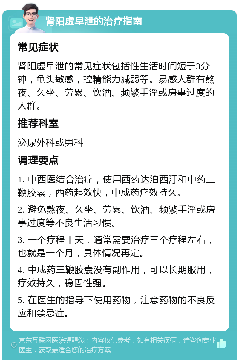 肾阳虚早泄的治疗指南 常见症状 肾阳虚早泄的常见症状包括性生活时间短于3分钟，龟头敏感，控精能力减弱等。易感人群有熬夜、久坐、劳累、饮酒、频繁手淫或房事过度的人群。 推荐科室 泌尿外科或男科 调理要点 1. 中西医结合治疗，使用西药达泊西汀和中药三鞭胶囊，西药起效快，中成药疗效持久。 2. 避免熬夜、久坐、劳累、饮酒、频繁手淫或房事过度等不良生活习惯。 3. 一个疗程十天，通常需要治疗三个疗程左右，也就是一个月，具体情况再定。 4. 中成药三鞭胶囊没有副作用，可以长期服用，疗效持久，稳固性强。 5. 在医生的指导下使用药物，注意药物的不良反应和禁忌症。