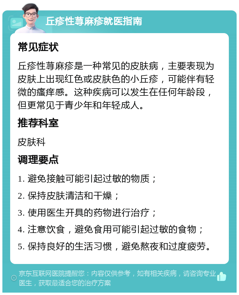 丘疹性荨麻疹就医指南 常见症状 丘疹性荨麻疹是一种常见的皮肤病，主要表现为皮肤上出现红色或皮肤色的小丘疹，可能伴有轻微的瘙痒感。这种疾病可以发生在任何年龄段，但更常见于青少年和年轻成人。 推荐科室 皮肤科 调理要点 1. 避免接触可能引起过敏的物质； 2. 保持皮肤清洁和干燥； 3. 使用医生开具的药物进行治疗； 4. 注意饮食，避免食用可能引起过敏的食物； 5. 保持良好的生活习惯，避免熬夜和过度疲劳。