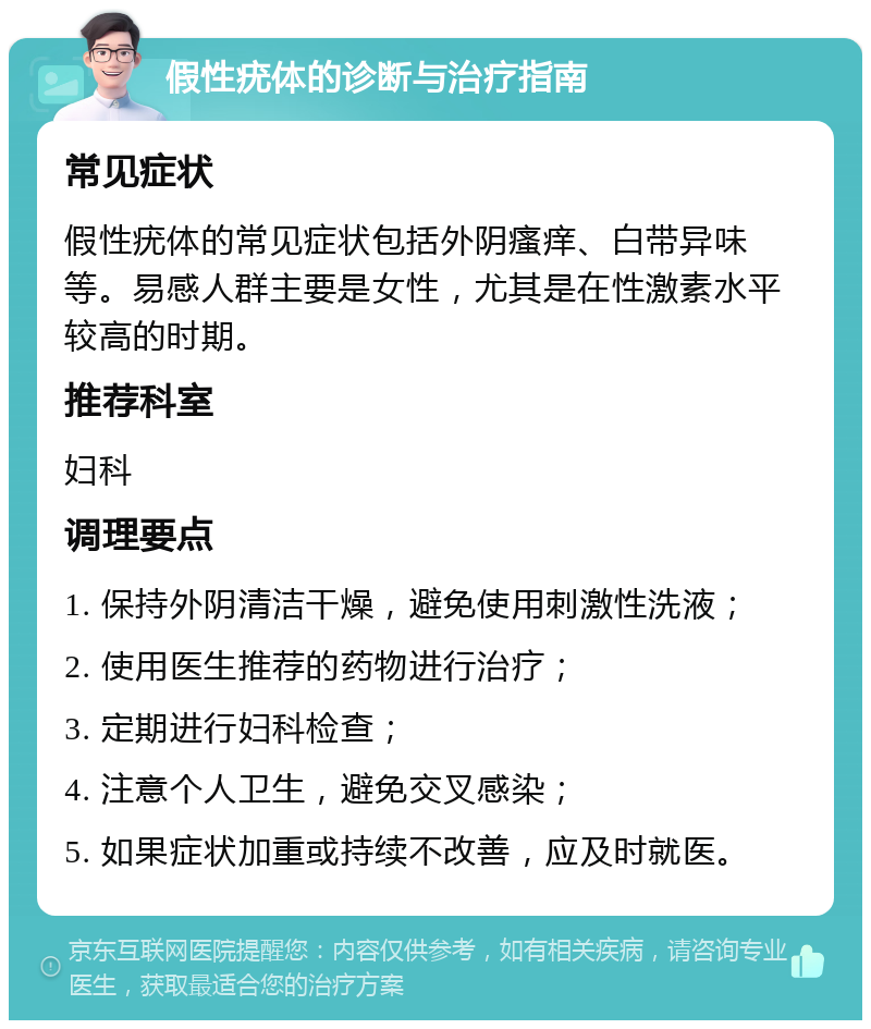 假性疣体的诊断与治疗指南 常见症状 假性疣体的常见症状包括外阴瘙痒、白带异味等。易感人群主要是女性，尤其是在性激素水平较高的时期。 推荐科室 妇科 调理要点 1. 保持外阴清洁干燥，避免使用刺激性洗液； 2. 使用医生推荐的药物进行治疗； 3. 定期进行妇科检查； 4. 注意个人卫生，避免交叉感染； 5. 如果症状加重或持续不改善，应及时就医。