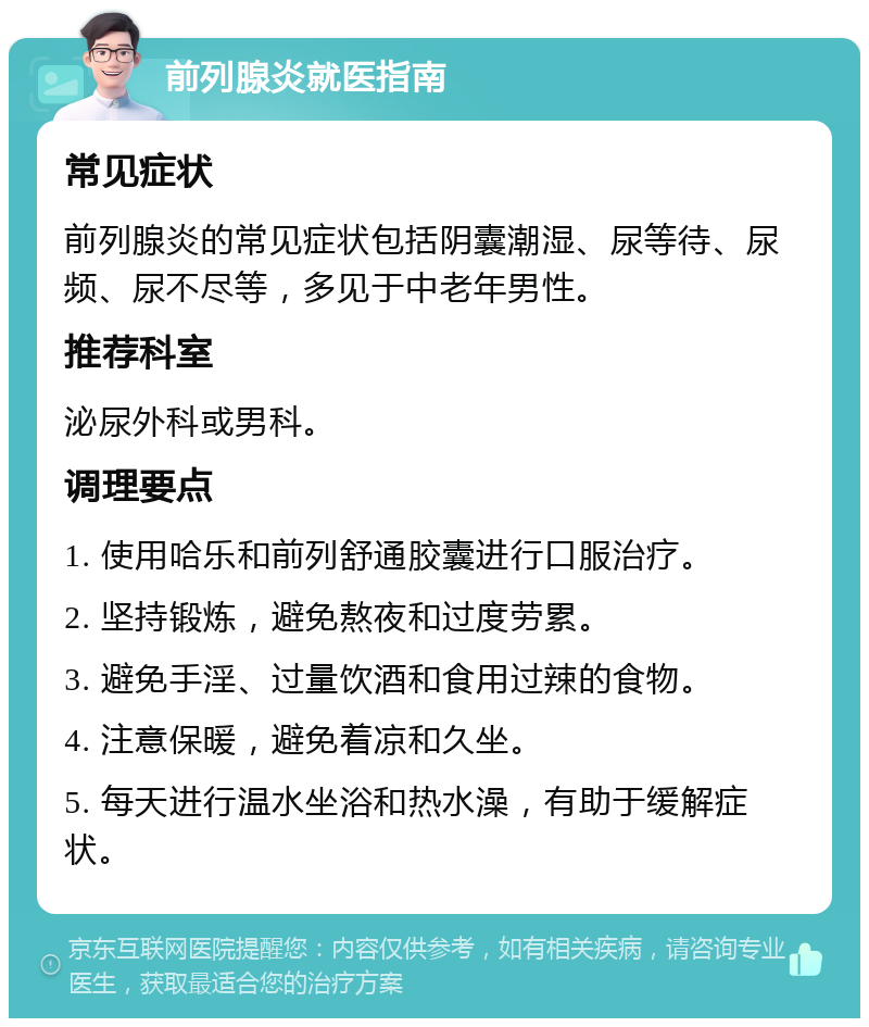 前列腺炎就医指南 常见症状 前列腺炎的常见症状包括阴囊潮湿、尿等待、尿频、尿不尽等，多见于中老年男性。 推荐科室 泌尿外科或男科。 调理要点 1. 使用哈乐和前列舒通胶囊进行口服治疗。 2. 坚持锻炼，避免熬夜和过度劳累。 3. 避免手淫、过量饮酒和食用过辣的食物。 4. 注意保暖，避免着凉和久坐。 5. 每天进行温水坐浴和热水澡，有助于缓解症状。