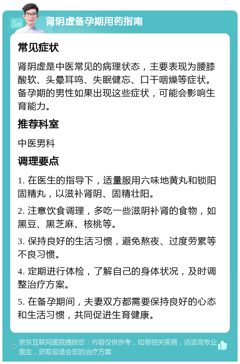 肾阴虚备孕期用药指南 常见症状 肾阴虚是中医常见的病理状态，主要表现为腰膝酸软、头晕耳鸣、失眠健忘、口干咽燥等症状。备孕期的男性如果出现这些症状，可能会影响生育能力。 推荐科室 中医男科 调理要点 1. 在医生的指导下，适量服用六味地黄丸和锁阳固精丸，以滋补肾阴、固精壮阳。 2. 注意饮食调理，多吃一些滋阴补肾的食物，如黑豆、黑芝麻、核桃等。 3. 保持良好的生活习惯，避免熬夜、过度劳累等不良习惯。 4. 定期进行体检，了解自己的身体状况，及时调整治疗方案。 5. 在备孕期间，夫妻双方都需要保持良好的心态和生活习惯，共同促进生育健康。