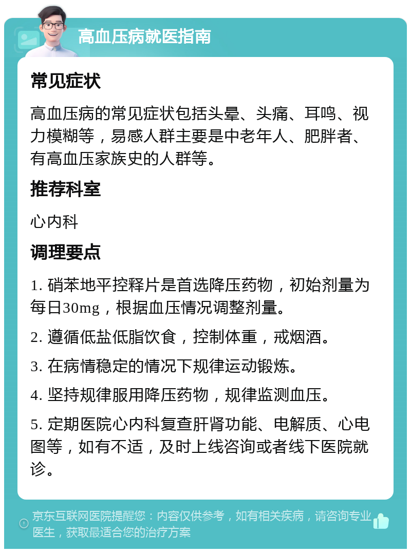 高血压病就医指南 常见症状 高血压病的常见症状包括头晕、头痛、耳鸣、视力模糊等，易感人群主要是中老年人、肥胖者、有高血压家族史的人群等。 推荐科室 心内科 调理要点 1. 硝苯地平控释片是首选降压药物，初始剂量为每日30mg，根据血压情况调整剂量。 2. 遵循低盐低脂饮食，控制体重，戒烟酒。 3. 在病情稳定的情况下规律运动锻炼。 4. 坚持规律服用降压药物，规律监测血压。 5. 定期医院心内科复查肝肾功能、电解质、心电图等，如有不适，及时上线咨询或者线下医院就诊。