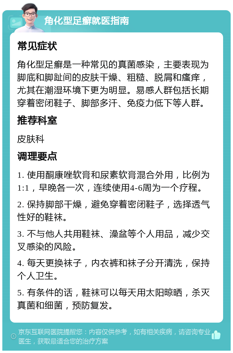 角化型足癣就医指南 常见症状 角化型足癣是一种常见的真菌感染，主要表现为脚底和脚趾间的皮肤干燥、粗糙、脱屑和瘙痒，尤其在潮湿环境下更为明显。易感人群包括长期穿着密闭鞋子、脚部多汗、免疫力低下等人群。 推荐科室 皮肤科 调理要点 1. 使用酮康唑软膏和尿素软膏混合外用，比例为1:1，早晚各一次，连续使用4-6周为一个疗程。 2. 保持脚部干燥，避免穿着密闭鞋子，选择透气性好的鞋袜。 3. 不与他人共用鞋袜、澡盆等个人用品，减少交叉感染的风险。 4. 每天更换袜子，内衣裤和袜子分开清洗，保持个人卫生。 5. 有条件的话，鞋袜可以每天用太阳晾晒，杀灭真菌和细菌，预防复发。