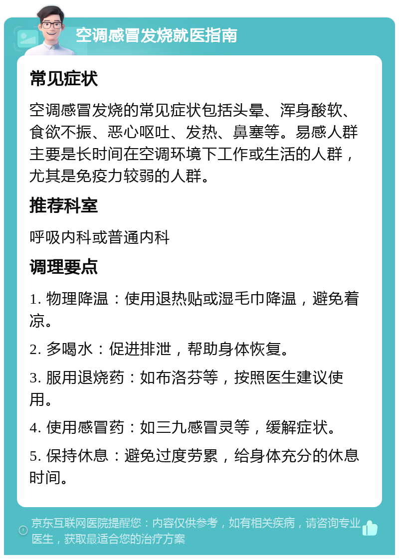 空调感冒发烧就医指南 常见症状 空调感冒发烧的常见症状包括头晕、浑身酸软、食欲不振、恶心呕吐、发热、鼻塞等。易感人群主要是长时间在空调环境下工作或生活的人群，尤其是免疫力较弱的人群。 推荐科室 呼吸内科或普通内科 调理要点 1. 物理降温：使用退热贴或湿毛巾降温，避免着凉。 2. 多喝水：促进排泄，帮助身体恢复。 3. 服用退烧药：如布洛芬等，按照医生建议使用。 4. 使用感冒药：如三九感冒灵等，缓解症状。 5. 保持休息：避免过度劳累，给身体充分的休息时间。