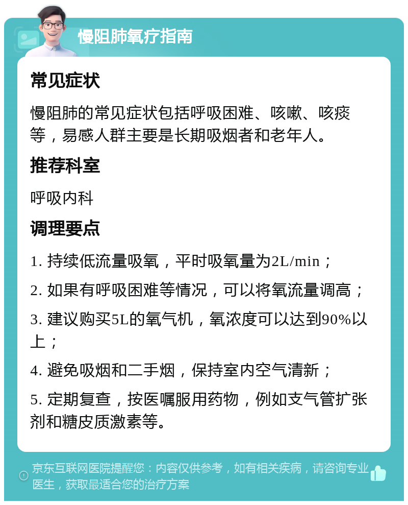 慢阻肺氧疗指南 常见症状 慢阻肺的常见症状包括呼吸困难、咳嗽、咳痰等，易感人群主要是长期吸烟者和老年人。 推荐科室 呼吸内科 调理要点 1. 持续低流量吸氧，平时吸氧量为2L/min； 2. 如果有呼吸困难等情况，可以将氧流量调高； 3. 建议购买5L的氧气机，氧浓度可以达到90%以上； 4. 避免吸烟和二手烟，保持室内空气清新； 5. 定期复查，按医嘱服用药物，例如支气管扩张剂和糖皮质激素等。