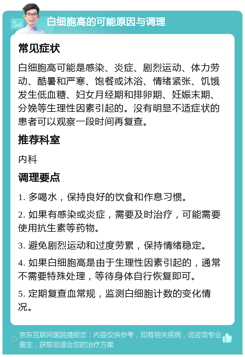 白细胞高的可能原因与调理 常见症状 白细胞高可能是感染、炎症、剧烈运动、体力劳动、酷暑和严寒、饱餐或沐浴、情绪紧张、饥饿发生低血糖、妇女月经期和排卵期、妊娠末期、分娩等生理性因素引起的。没有明显不适症状的患者可以观察一段时间再复查。 推荐科室 内科 调理要点 1. 多喝水，保持良好的饮食和作息习惯。 2. 如果有感染或炎症，需要及时治疗，可能需要使用抗生素等药物。 3. 避免剧烈运动和过度劳累，保持情绪稳定。 4. 如果白细胞高是由于生理性因素引起的，通常不需要特殊处理，等待身体自行恢复即可。 5. 定期复查血常规，监测白细胞计数的变化情况。