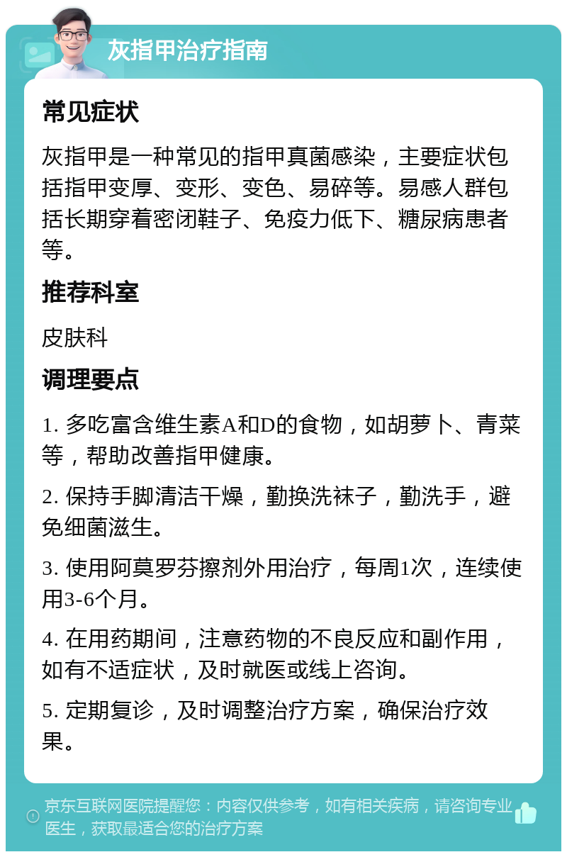 灰指甲治疗指南 常见症状 灰指甲是一种常见的指甲真菌感染，主要症状包括指甲变厚、变形、变色、易碎等。易感人群包括长期穿着密闭鞋子、免疫力低下、糖尿病患者等。 推荐科室 皮肤科 调理要点 1. 多吃富含维生素A和D的食物，如胡萝卜、青菜等，帮助改善指甲健康。 2. 保持手脚清洁干燥，勤换洗袜子，勤洗手，避免细菌滋生。 3. 使用阿莫罗芬擦剂外用治疗，每周1次，连续使用3-6个月。 4. 在用药期间，注意药物的不良反应和副作用，如有不适症状，及时就医或线上咨询。 5. 定期复诊，及时调整治疗方案，确保治疗效果。