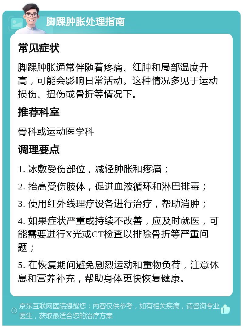 脚踝肿胀处理指南 常见症状 脚踝肿胀通常伴随着疼痛、红肿和局部温度升高，可能会影响日常活动。这种情况多见于运动损伤、扭伤或骨折等情况下。 推荐科室 骨科或运动医学科 调理要点 1. 冰敷受伤部位，减轻肿胀和疼痛； 2. 抬高受伤肢体，促进血液循环和淋巴排毒； 3. 使用红外线理疗设备进行治疗，帮助消肿； 4. 如果症状严重或持续不改善，应及时就医，可能需要进行X光或CT检查以排除骨折等严重问题； 5. 在恢复期间避免剧烈运动和重物负荷，注意休息和营养补充，帮助身体更快恢复健康。