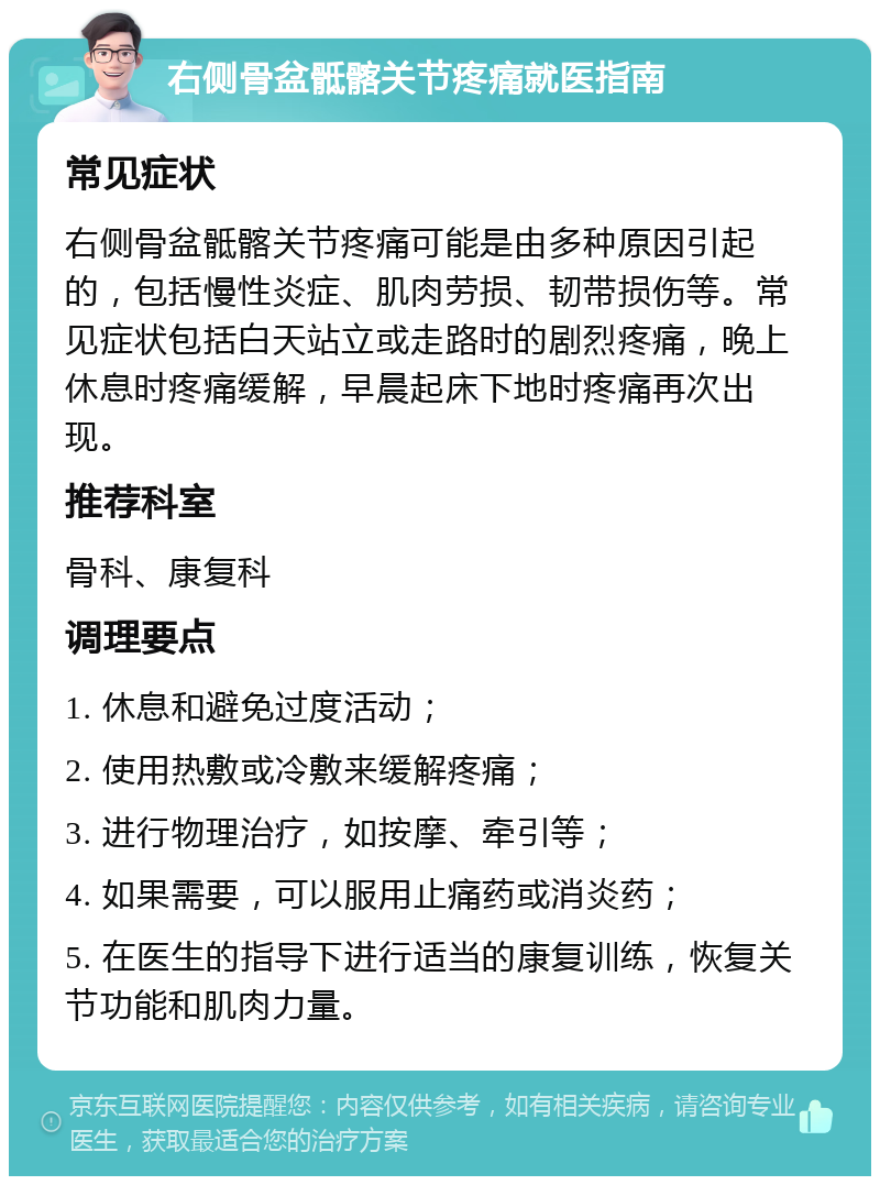 右侧骨盆骶髂关节疼痛就医指南 常见症状 右侧骨盆骶髂关节疼痛可能是由多种原因引起的，包括慢性炎症、肌肉劳损、韧带损伤等。常见症状包括白天站立或走路时的剧烈疼痛，晚上休息时疼痛缓解，早晨起床下地时疼痛再次出现。 推荐科室 骨科、康复科 调理要点 1. 休息和避免过度活动； 2. 使用热敷或冷敷来缓解疼痛； 3. 进行物理治疗，如按摩、牵引等； 4. 如果需要，可以服用止痛药或消炎药； 5. 在医生的指导下进行适当的康复训练，恢复关节功能和肌肉力量。