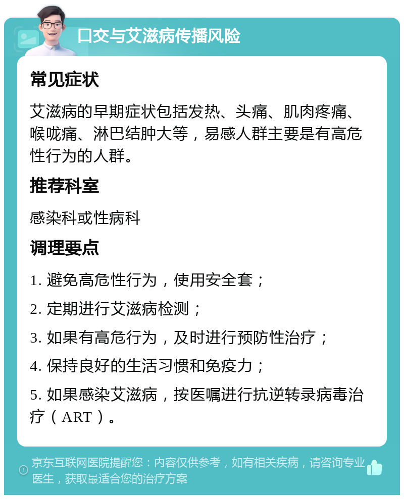 口交与艾滋病传播风险 常见症状 艾滋病的早期症状包括发热、头痛、肌肉疼痛、喉咙痛、淋巴结肿大等，易感人群主要是有高危性行为的人群。 推荐科室 感染科或性病科 调理要点 1. 避免高危性行为，使用安全套； 2. 定期进行艾滋病检测； 3. 如果有高危行为，及时进行预防性治疗； 4. 保持良好的生活习惯和免疫力； 5. 如果感染艾滋病，按医嘱进行抗逆转录病毒治疗（ART）。