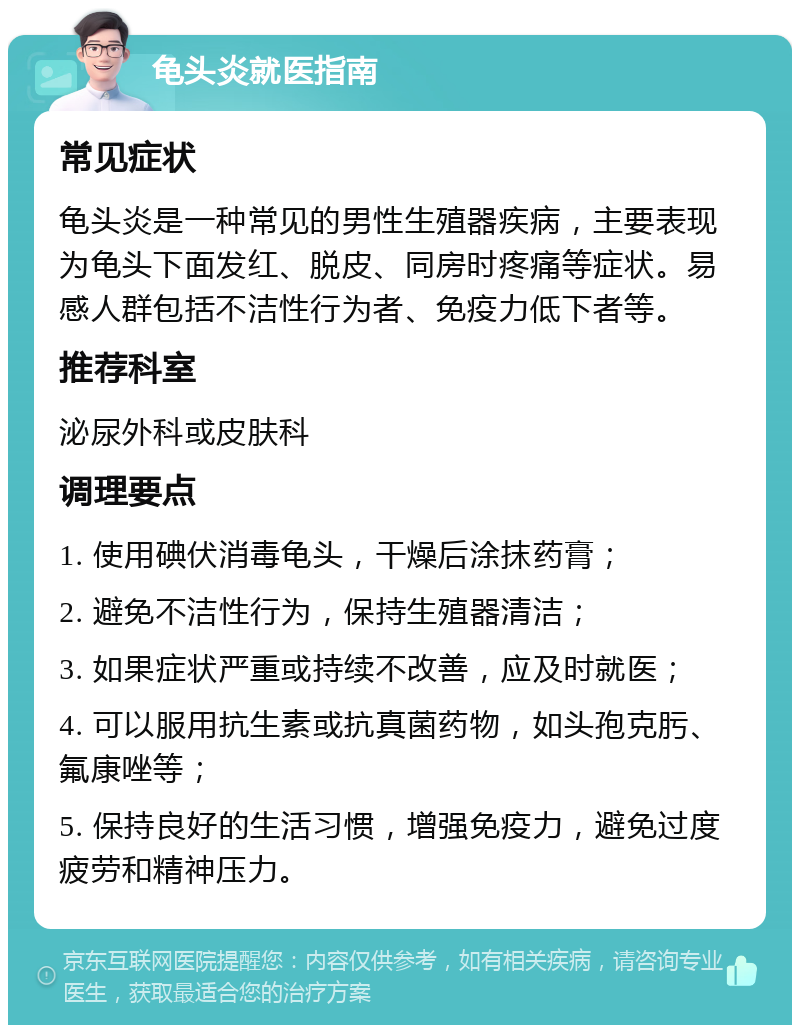 龟头炎就医指南 常见症状 龟头炎是一种常见的男性生殖器疾病，主要表现为龟头下面发红、脱皮、同房时疼痛等症状。易感人群包括不洁性行为者、免疫力低下者等。 推荐科室 泌尿外科或皮肤科 调理要点 1. 使用碘伏消毒龟头，干燥后涂抹药膏； 2. 避免不洁性行为，保持生殖器清洁； 3. 如果症状严重或持续不改善，应及时就医； 4. 可以服用抗生素或抗真菌药物，如头孢克肟、氟康唑等； 5. 保持良好的生活习惯，增强免疫力，避免过度疲劳和精神压力。