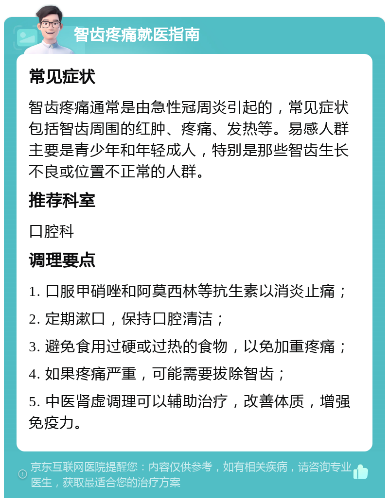 智齿疼痛就医指南 常见症状 智齿疼痛通常是由急性冠周炎引起的，常见症状包括智齿周围的红肿、疼痛、发热等。易感人群主要是青少年和年轻成人，特别是那些智齿生长不良或位置不正常的人群。 推荐科室 口腔科 调理要点 1. 口服甲硝唑和阿莫西林等抗生素以消炎止痛； 2. 定期漱口，保持口腔清洁； 3. 避免食用过硬或过热的食物，以免加重疼痛； 4. 如果疼痛严重，可能需要拔除智齿； 5. 中医肾虚调理可以辅助治疗，改善体质，增强免疫力。