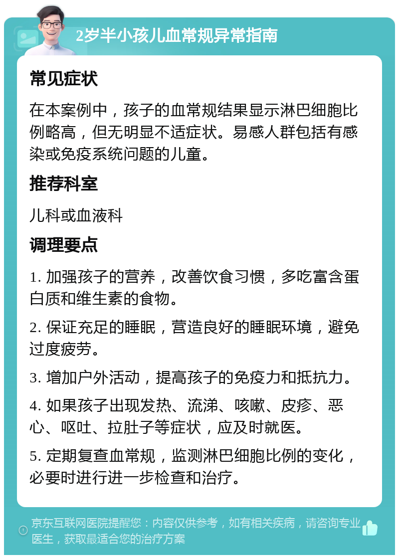 2岁半小孩儿血常规异常指南 常见症状 在本案例中，孩子的血常规结果显示淋巴细胞比例略高，但无明显不适症状。易感人群包括有感染或免疫系统问题的儿童。 推荐科室 儿科或血液科 调理要点 1. 加强孩子的营养，改善饮食习惯，多吃富含蛋白质和维生素的食物。 2. 保证充足的睡眠，营造良好的睡眠环境，避免过度疲劳。 3. 增加户外活动，提高孩子的免疫力和抵抗力。 4. 如果孩子出现发热、流涕、咳嗽、皮疹、恶心、呕吐、拉肚子等症状，应及时就医。 5. 定期复查血常规，监测淋巴细胞比例的变化，必要时进行进一步检查和治疗。