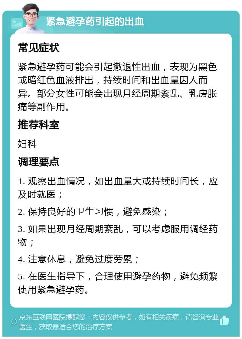 紧急避孕药引起的出血 常见症状 紧急避孕药可能会引起撤退性出血，表现为黑色或暗红色血液排出，持续时间和出血量因人而异。部分女性可能会出现月经周期紊乱、乳房胀痛等副作用。 推荐科室 妇科 调理要点 1. 观察出血情况，如出血量大或持续时间长，应及时就医； 2. 保持良好的卫生习惯，避免感染； 3. 如果出现月经周期紊乱，可以考虑服用调经药物； 4. 注意休息，避免过度劳累； 5. 在医生指导下，合理使用避孕药物，避免频繁使用紧急避孕药。