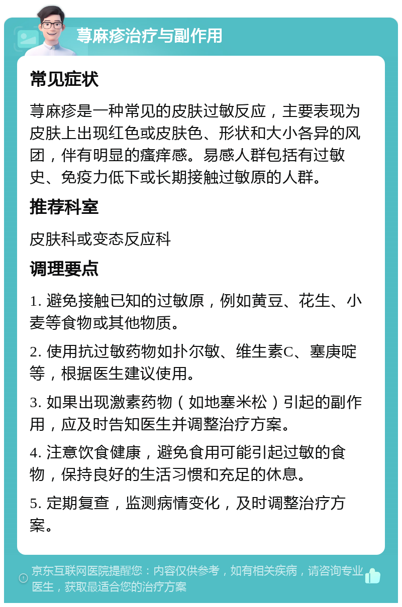 荨麻疹治疗与副作用 常见症状 荨麻疹是一种常见的皮肤过敏反应，主要表现为皮肤上出现红色或皮肤色、形状和大小各异的风团，伴有明显的瘙痒感。易感人群包括有过敏史、免疫力低下或长期接触过敏原的人群。 推荐科室 皮肤科或变态反应科 调理要点 1. 避免接触已知的过敏原，例如黄豆、花生、小麦等食物或其他物质。 2. 使用抗过敏药物如扑尔敏、维生素C、塞庚啶等，根据医生建议使用。 3. 如果出现激素药物（如地塞米松）引起的副作用，应及时告知医生并调整治疗方案。 4. 注意饮食健康，避免食用可能引起过敏的食物，保持良好的生活习惯和充足的休息。 5. 定期复查，监测病情变化，及时调整治疗方案。