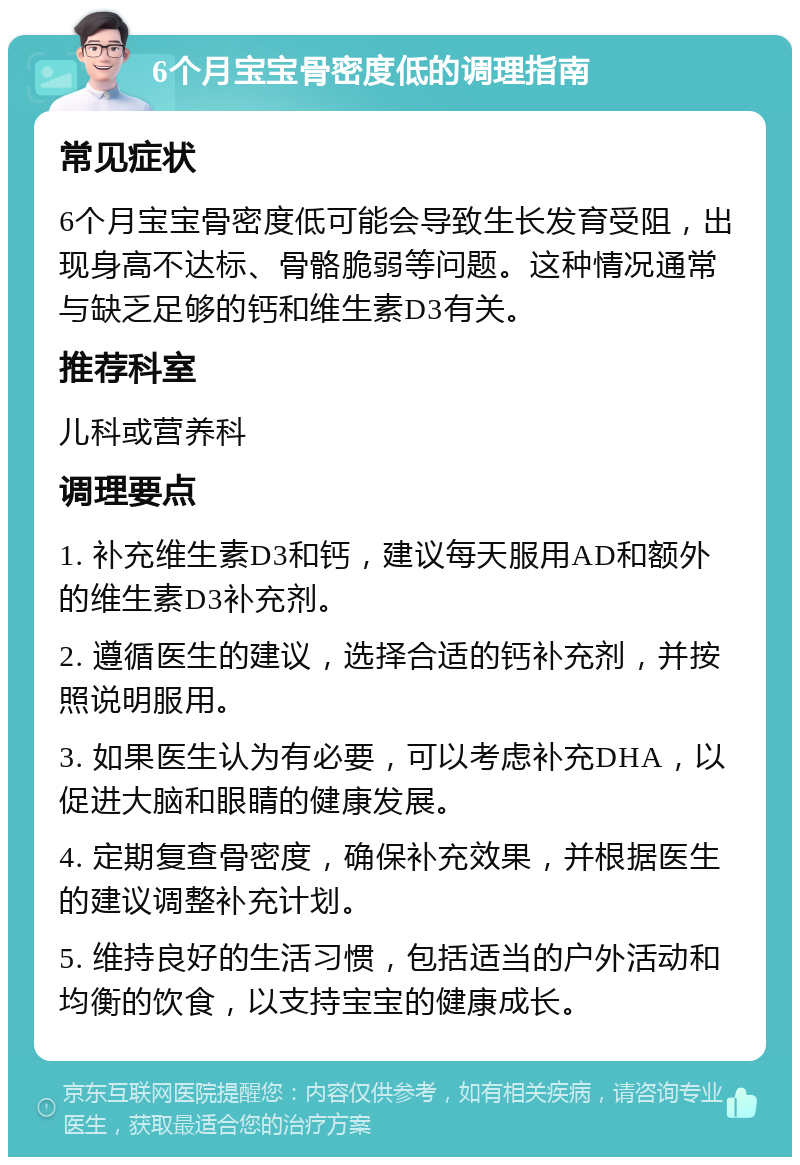 6个月宝宝骨密度低的调理指南 常见症状 6个月宝宝骨密度低可能会导致生长发育受阻，出现身高不达标、骨骼脆弱等问题。这种情况通常与缺乏足够的钙和维生素D3有关。 推荐科室 儿科或营养科 调理要点 1. 补充维生素D3和钙，建议每天服用AD和额外的维生素D3补充剂。 2. 遵循医生的建议，选择合适的钙补充剂，并按照说明服用。 3. 如果医生认为有必要，可以考虑补充DHA，以促进大脑和眼睛的健康发展。 4. 定期复查骨密度，确保补充效果，并根据医生的建议调整补充计划。 5. 维持良好的生活习惯，包括适当的户外活动和均衡的饮食，以支持宝宝的健康成长。