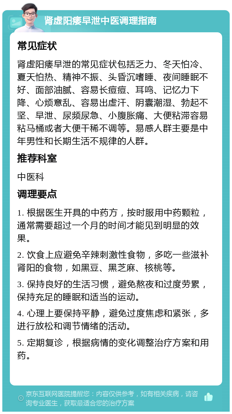 肾虚阳痿早泄中医调理指南 常见症状 肾虚阳痿早泄的常见症状包括乏力、冬天怕冷、夏天怕热、精神不振、头昏沉嗜睡、夜间睡眠不好、面部油腻、容易长痘痘、耳鸣、记忆力下降、心烦意乱、容易出虚汗、阴囊潮湿、勃起不坚、早泄、尿频尿急、小腹胀痛、大便粘滞容易粘马桶或者大便干稀不调等。易感人群主要是中年男性和长期生活不规律的人群。 推荐科室 中医科 调理要点 1. 根据医生开具的中药方，按时服用中药颗粒，通常需要超过一个月的时间才能见到明显的效果。 2. 饮食上应避免辛辣刺激性食物，多吃一些滋补肾阳的食物，如黑豆、黑芝麻、核桃等。 3. 保持良好的生活习惯，避免熬夜和过度劳累，保持充足的睡眠和适当的运动。 4. 心理上要保持平静，避免过度焦虑和紧张，多进行放松和调节情绪的活动。 5. 定期复诊，根据病情的变化调整治疗方案和用药。