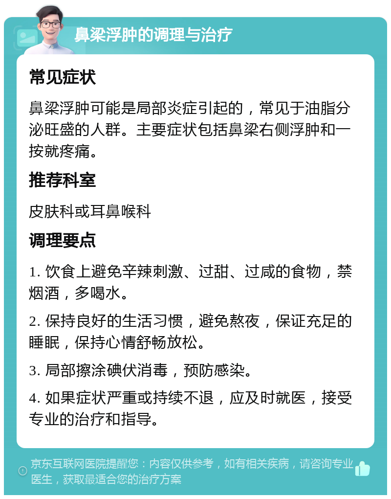 鼻梁浮肿的调理与治疗 常见症状 鼻梁浮肿可能是局部炎症引起的，常见于油脂分泌旺盛的人群。主要症状包括鼻梁右侧浮肿和一按就疼痛。 推荐科室 皮肤科或耳鼻喉科 调理要点 1. 饮食上避免辛辣刺激、过甜、过咸的食物，禁烟酒，多喝水。 2. 保持良好的生活习惯，避免熬夜，保证充足的睡眠，保持心情舒畅放松。 3. 局部擦涂碘伏消毒，预防感染。 4. 如果症状严重或持续不退，应及时就医，接受专业的治疗和指导。