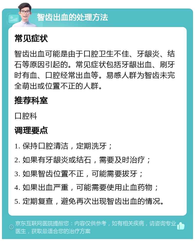 智齿出血的处理方法 常见症状 智齿出血可能是由于口腔卫生不佳、牙龈炎、结石等原因引起的。常见症状包括牙龈出血、刷牙时有血、口腔经常出血等。易感人群为智齿未完全萌出或位置不正的人群。 推荐科室 口腔科 调理要点 1. 保持口腔清洁，定期洗牙； 2. 如果有牙龈炎或结石，需要及时治疗； 3. 如果智齿位置不正，可能需要拔牙； 4. 如果出血严重，可能需要使用止血药物； 5. 定期复查，避免再次出现智齿出血的情况。