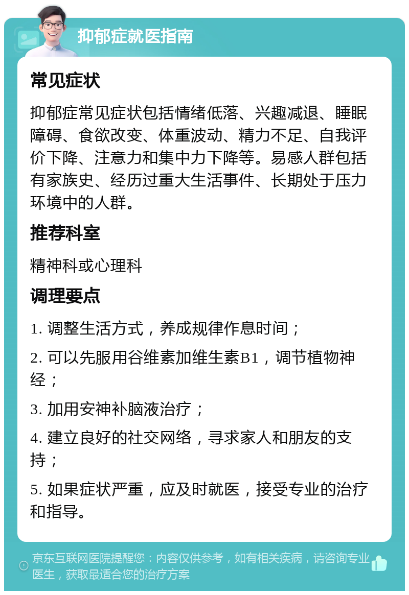 抑郁症就医指南 常见症状 抑郁症常见症状包括情绪低落、兴趣减退、睡眠障碍、食欲改变、体重波动、精力不足、自我评价下降、注意力和集中力下降等。易感人群包括有家族史、经历过重大生活事件、长期处于压力环境中的人群。 推荐科室 精神科或心理科 调理要点 1. 调整生活方式，养成规律作息时间； 2. 可以先服用谷维素加维生素B1，调节植物神经； 3. 加用安神补脑液治疗； 4. 建立良好的社交网络，寻求家人和朋友的支持； 5. 如果症状严重，应及时就医，接受专业的治疗和指导。